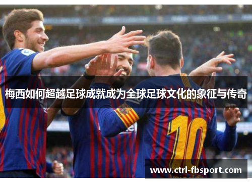 梅西如何超越足球成就成为全球足球文化的象征与传奇