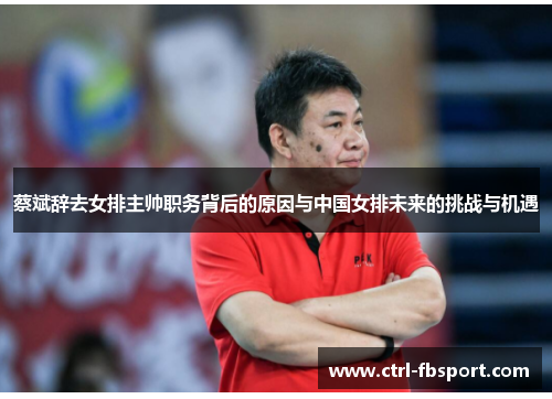 蔡斌辞去女排主帅职务背后的原因与中国女排未来的挑战与机遇