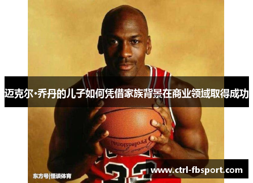 迈克尔·乔丹的儿子如何凭借家族背景在商业领域取得成功